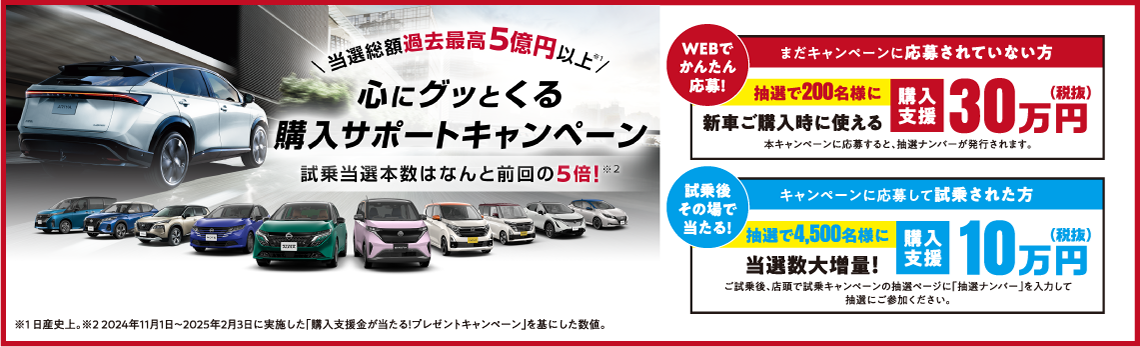 心にグッとくる【購入サポートキャンペーン】当選総額過去最高5億円以上!試乗当選本数はなんと前回の5倍!●WEBでかんたん応募!抽選で200名様に、新車ご購入時に使える購入支援30万円(税抜)(まだキャンペーンに応募されていない方対象)●試乗後その場で当たる!抽選で4,500銘様に当選数大増量!購入支援10万円(税抜)(キャンペーンに応募して試乗された方対象)