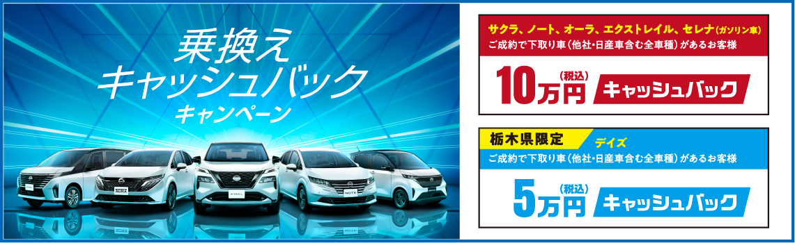【乗換えキャッシュバックキャンペーン】●サクラ、ノート、オーラ、エクストレイル、セレナ(ガソリン車)ご成約で下取り車があるお客様10万円(税込)キャッシュバック ●栃木県限定 デイズご成約で下取り車があるお客様5万円(税込)キャッシュバック