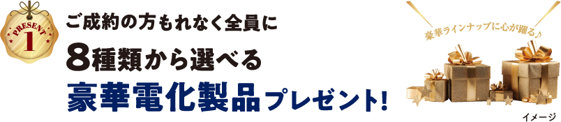 【PRESENT1】ご成約の方もれなく全員に8種類から選べる豪華電化製品プレゼント