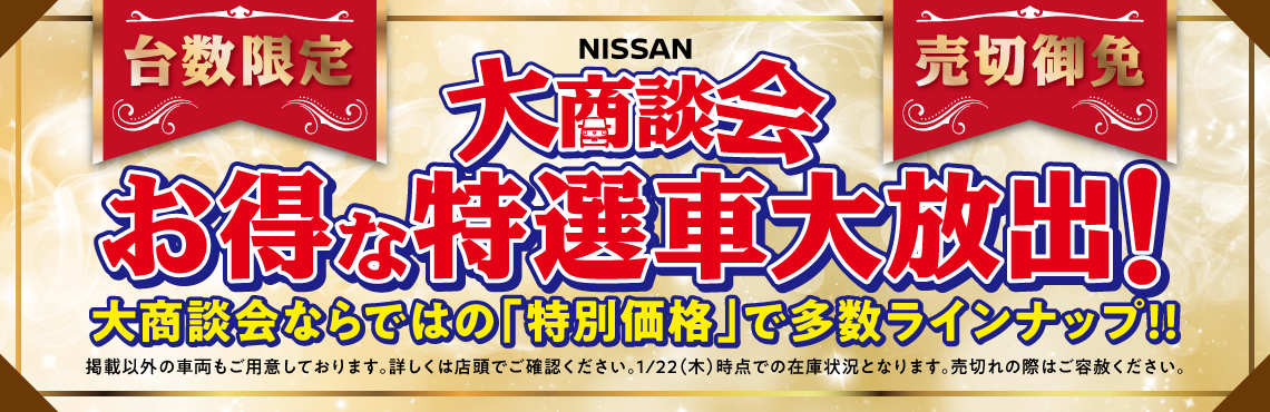 台数限定・売切御免 NISSAN大商談会 お得な特選車大放出！大商談会ならではの「特別価格」で多数ラインナップ！！掲載以外の車両もご用意しております。詳しくは店頭でご確認ください。※1/22(木)辞典での在庫状況となります。売り切れの際はご容赦ください。
